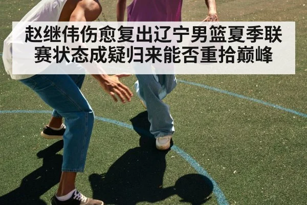 赵继伟伤愈复出辽宁男篮夏季联赛状态成疑归来能否重拾巅峰